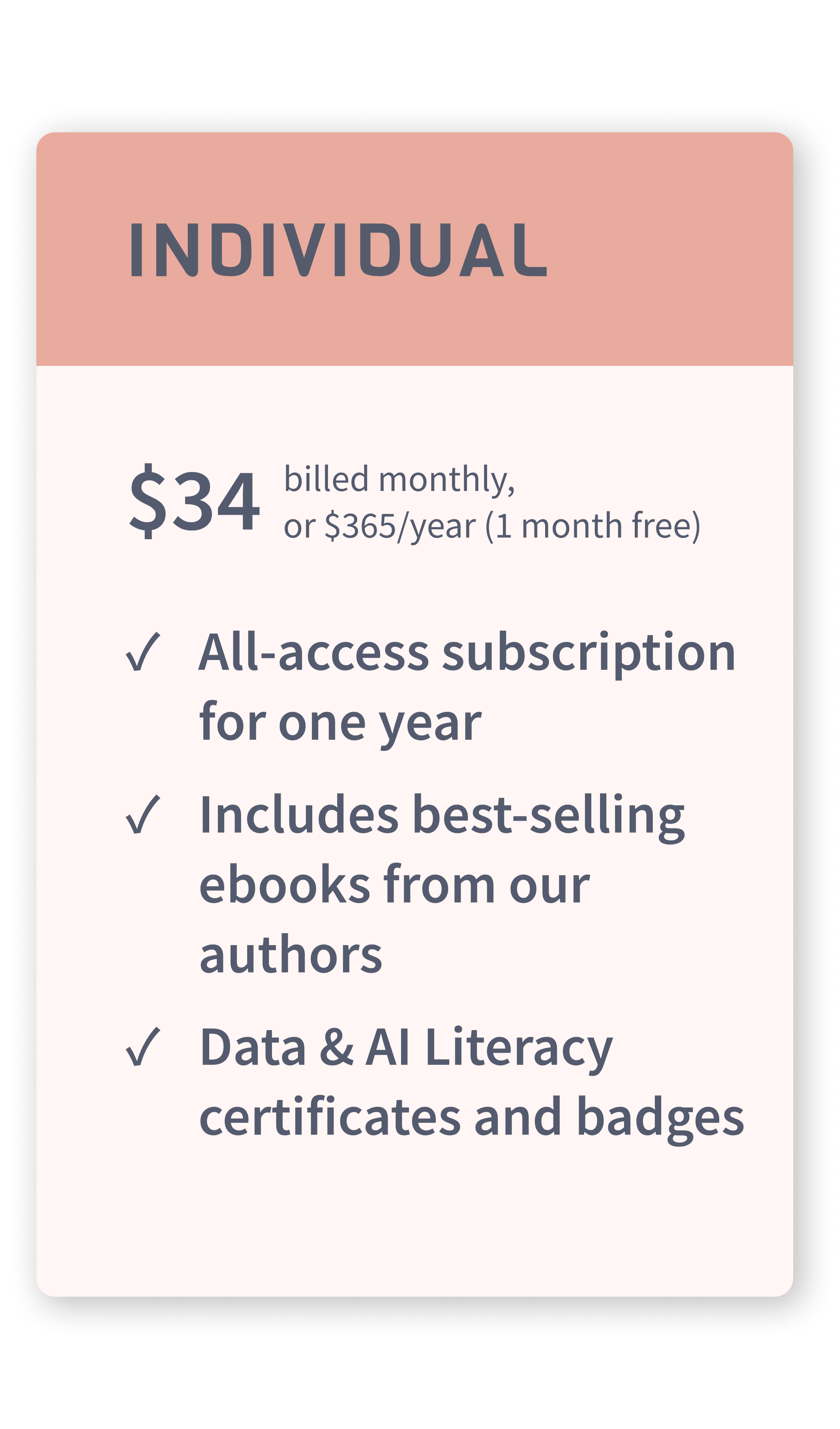 individual pricing $34 per month billed monthly or annually. You get unlimited access to the entire course library on our site, certification and badges