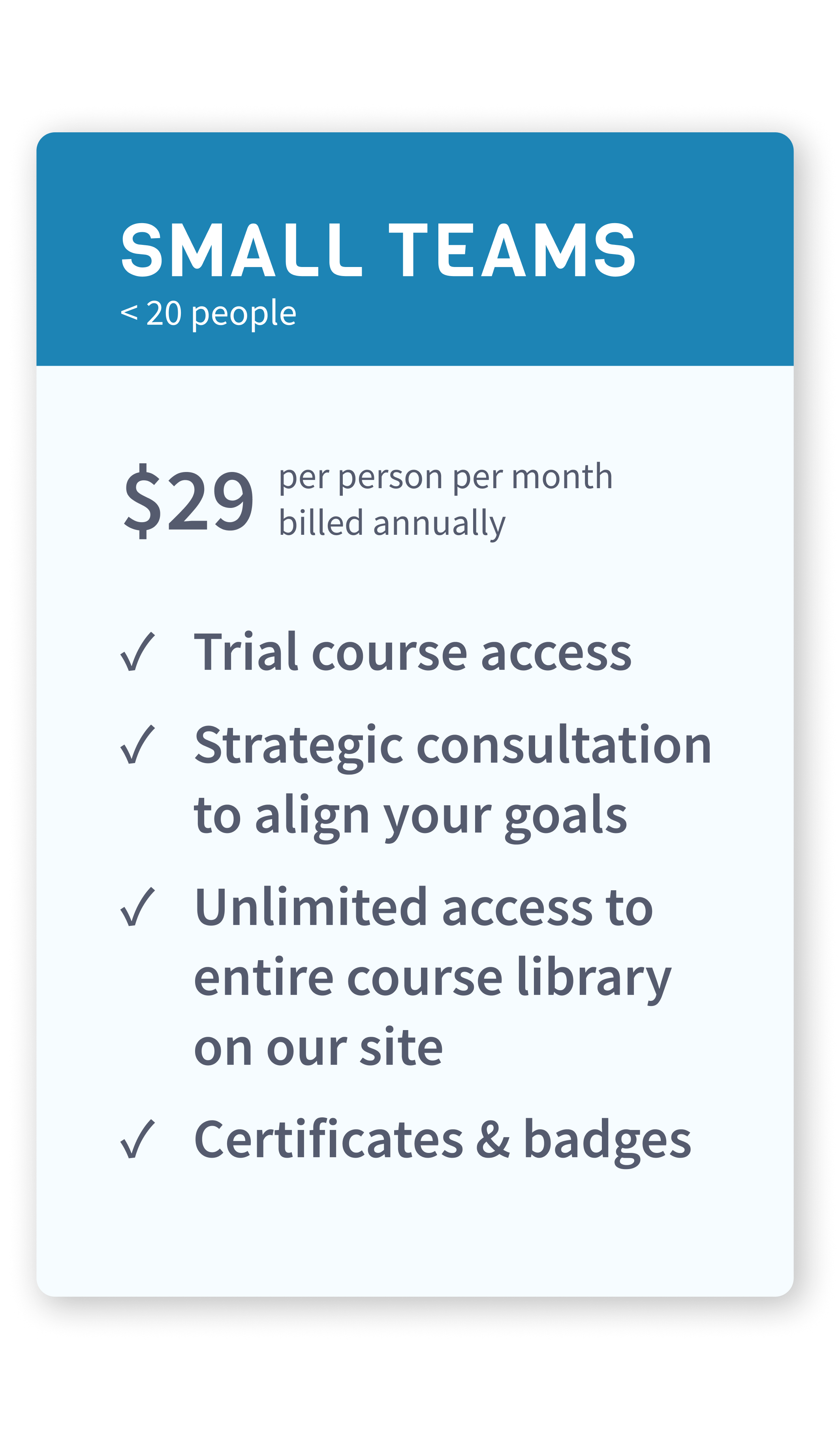 For businesses - Small teams under 20 people. $29 per person per month, billed annually. You get trial course access, strategic consultation to align your goals, unlimited access to entire course library on our site, certificates and badges